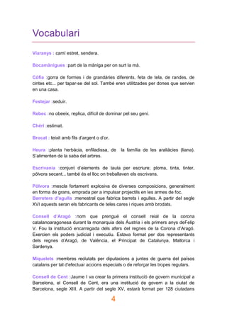 4
Vocabulari
Viaranys : camí estret, sendera.
Bocamànigues :part de la màniga per on surt la mà.
Còfia :gorra de formes i de grandàries diferents, feta de tela, de randes, de
cintes etc... per tapar-se del sol. També eren utilitzades per dones que servien
en una casa.
Festejar :seduir.
Rebec :no obeeix, replica, difícil de dominar pel seu geni.
Chéri :estimat.
Brocat : teixit amb fils d’argent o d’or.
Heura :planta herbàcia, enfiladissa, de la família de les araliàcies (liana).
S’alimenten de la saba del arbres.
Escrivania :conjunt d’elements de taula per escriure; ploma, tinta, tinter,
pólvora secant... també és el lloc on treballaven els escrivans.
Pólvora :mescla fortament explosiva de diverses composicions, generalment
en forma de grans, emprada per a impulsar projectils en les armes de foc.
Barreters d’agulla :menestral que fabrica barrets i agulles. A partir del segle
XVI aquests seran els fabricants de teles cares i riques amb brodats.
Consell d’Aragó :nom que prengué el consell reial de la corona
catalanoaragonesa durant la monarquia dels Àustria i els primers anys deFelip
V. Fou la institució encarregada dels afers del regnes de la Corona d’Aragó.
Exercien els poders judicial i executiu. Estava format per dos representants
dels regnes d’Aragó, de València, el Principat de Catalunya, Mallorca i
Sardenya.
Miquelets :membres reclutats per diputacions a juntes de guerra del països
catalans per tal d’efectuar accions especials o de reforçar les tropes regulars.
Consell de Cent :Jaume I va crear la primera institució de govern municipal a
Barcelona, el Consell de Cent, era una institució de govern a la ciutat de
Barcelona, segle XIII. A partir del segle XV, estarà format per 128 ciutadans
 