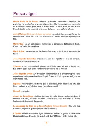 8
Personatges
Narcís Feliu de la Penya :advocat, publicista, historiador i impulsor de
projectes mercantils. Fou un personatge emblemàtic del redreçament econòmic
de Catalunya. El seu pare tenia el mateix nom i la seva mare es deia Maria
Farrell , també tenia un germà anomenat Salvador i el seu ofici era frare.
Jacint Moliner (Cinto com li deien els amics) :secretari i home de confiança de
Narcís Feliu. Casat amb una noia anomenada Odette, amb qui tingué quatre
fills.
Martí Piles : fou un comerciant i membre de la cofradia de botiguers de teles.
Corredor d’orella de Barcelona.
Marià Julian :un dels homes de Narcís Feliu que participà en el contraban de
telers.
Joan Baptista Cabanilles :mestre organista i compositor de música barroca.
Segon organista de la Catedral.
Vicentet :era un xicot valencià que en Narcís Feliu havia fet venir a Barcelona.
Era un nen dotat d’un sentit i una disposició innata per la música.
Joan Baptista Vivers :un mercader d’anomenada a la ciutat tant pels seus
negocis com pels procediments amb què s’havia enriquit i que per a alguns no
eren massa nets.
Ripollàs :mestre ferrer, un home gran i rondinaire, molt hàbil en la forja del
ferro i en la reparació de tota mena d’atuells de metall
Brocatfí :mercader.
Jeroni de Castellbroc :ric hisendat (que té molts diners, conjunt de béns i
riqueses que tens). Es torna miquelet i finalment morirà a Barcelona a l’assalt
final durant la Guerra de Successió.
La duquessa Du Clair de la Lune (Madame Simone Duperie) : fou una rica
francesa, duquessa, que visqué al Carrer d’En Lledó.
L’Odette :noia de moviments àgils anomenada també “la gateta”.Criada de la
Duquessa Simone Duperie. Es casarà amb Jacint Moliner i tindrà quatre fills.
 