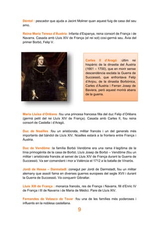 9
Déntol : pescador que ajuda a Jacint Moliner quan aquest fuig de casa del seu
amo.
Reina Maria Teresa d’Àustria :Infanta d’Espanya, reina consort de França i de
Navarra. Casada amb Lluis XIV de França (el rei sol) cosí-germà seu. Àvia del
primer Borbó, Felip V.
Maria Lluïsa d’Orlêans :fou una princesa francesa filla del duc Felip d’Orlêans
(germà petit del rei Lluís XIV de França). Casada amb Carles II, fou reina
consort de Castella i d’Aragó.
Duc de Noailles :fou un aristòcrata, militar francès i un del generals més
importants del bàndol de Lluís XIV. Noailles estarà a la frontera entre França i
Àustria.
Duc de Vendôme :la família Borbó Vendòme era una rama il·legítima de la
línia primogènita de la casa de Borbó. Lluís Josep de Borbó – Vendôme (fou un
militar i aristòcrata francès al servei de Lluis XIV de França durant la Guerra de
Successió. Va ser comandant i mor a València el 1712 a la batalla de Vinaròs.
Jordi de Hesse – Darmstadt :conegut per Jordi de Darmstadt, fou un militar
alemany que assolí fama en diverses guerres europees del segle XVII i durant
la Guerra de Successió. Va conquerir Gibraltar.
Lluís XIII de França : monarca francès, res de França i Navarra, fill d’Enric IV
de França i III de Navarra i de Maria de Mèdici. Pare de Lluís XIV.
Fernandes de Velasco de Tovar :fou una de les famílies més poderoses i
influents en la noblesa castellana.
Carles II d’Aragó :últim rei
hispànic de la dinastia del Àustria
(1661 – 1700), que en morir sense
descendència esclata la Guerra de
Successió, que enfrontava Felip
d’Anjou, de la dinastia Borbònica,
Carles d’Àustria i Ferran Josep de
Baviera, però aquest morirà abans
de la guerra.
 