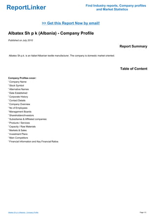 Find Industry reports, Company profiles
ReportLinker                                                                    and Market Statistics



                                             >> Get this Report Now by email!

Albatex Sh p k (Albania) - Company Profile
Published on July 2010

                                                                                                        Report Summary

Albatex Sh.p.k. is an Italian'Albanian textile manufacturer. The company is domestic market oriented.




                                                                                                        Table of Content

Company Profiles cover:
' Company Name
' Stock Symbol
' Alternative Names
' Date Established
' Corporate History
' Contact Details
' Company Overview
' No of Employees
' Management Boards
' Shareholders/Investors
' Subsidiaries & Affiliated companies:
' Products / Services
' Capacity / Raw Materials
' Markets & Sales
' Investment Plans
' Main Competitors
' Financial Information and Key Financial Ratios




Albatex Sh p k (Albania) - Company Profile                                                                         Page 1/3
 
