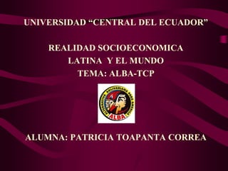 UNIVERSIDAD “CENTRAL DEL ECUADOR”

    REALIDAD SOCIOECONOMICA
       LATINA Y EL MUNDO
         TEMA: ALBA-TCP




ALUMNA: PATRICIA TOAPANTA CORREA
 