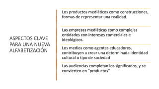 ASPECTOS CLAVE
PARA UNA NUEVA
ALFABETIZACIÓN
Los productos mediáticos como construcciones,
formas de representar una realidad.
Las empresas mediáticas como complejas
entidades con intereses comerciales e
ideológicos.
Los medios como agentes educadores,
contribuyen a crear una determinada identidad
cultural o tipo de sociedad
Las audiencias completan los significados, y se
convierten en “productos”
 
