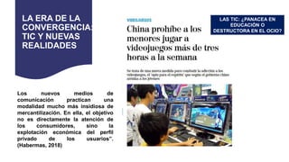 LA ERA DE LA
CONVERGENCIA:
TIC Y NUEVAS
REALIDADES
Los nuevos medios de
comunicación practican una
modalidad mucho más insidiosa de
mercantilización. En ella, el objetivo
no es directamente la atención de
los consumidores, sino la
explotación económica del perfil
privado de los usuarios”.
(Habermas, 2018)
LAS TIC: ¿PANACEA EN
EDUCACIÓN O
DESTRUCTORA EN EL OCIO?
 