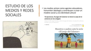 ESTUDIO DE LOS
MEDIOS Y REDES
SOCIALES
• Los medios actúan como agentes educadores,
transmiten ideología y contribuyen a crear un
modelo social y una identidad cultural
 
