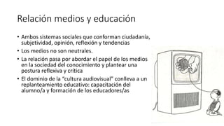 Relación medios y educación
• Ambos sistemas sociales que conforman ciudadanía,
subjetividad, opinión, reflexión y tendencias
• Los medios no son neutrales.
• La relación pasa por abordar el papel de los medios
en la sociedad del conocimiento y plantear una
postura reflexiva y crítica
• El dominio de la “cultura audiovisual” conlleva a un
replanteamiento educativo: capacitación del
alumno/a y formación de los educadores/as
 