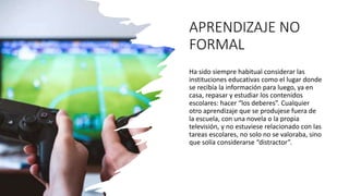 APRENDIZAJE NO
FORMAL
Ha sido siempre habitual considerar las
instituciones educativas como el lugar donde
se recibía la información para luego, ya en
casa, repasar y estudiar los contenidos
escolares: hacer “los deberes”. Cualquier
otro aprendizaje que se produjese fuera de
la escuela, con una novela o la propia
televisión, y no estuviese relacionado con las
tareas escolares, no solo no se valoraba, sino
que solía considerarse “distractor”.
 