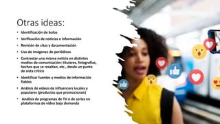 Otras ideas:
• Identificación de bulos
• Verificación de noticias e información
• Revisión de citas y documentación
• Uso de imágenes de periódicos
• Contrastar una misma noticia en distintos
medios de comunicación: titulares, fotografías,
hechos que se resaltan, etc., desde un punto
de vista crítico
• Identificar fuentes y medios de información
fiables
• Análisis de vídeos de influencers locales y
populares (productos que promocionan)
• Análisis de programas de TV o de series en
plataformas de vídeo bajo demanda
 
