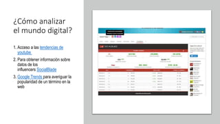 ¿Cómo analizar
el mundo digital?
1. Acceso a las tendencias de
youtube
2. Para obtener información sobre
datos de los
influencers SocialBlade
3. Google Trends para averiguar la
popularidad de un término en la
web
 