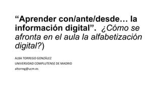 “Aprender con/ante/desde… la
información digital”. ¿Cómo se
afronta en el aula la alfabetización
digital?)
ALBA TORREGO GONZÁLEZ
UNIVERSIDAD COMPLUTENSE DE MADRID
altorreg@ucm.es
 
