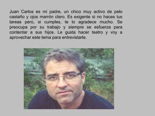 Juan Carlos es mi padre, un chico muy activo de pelo
castaño y ojos marrón claro. Es exigente si no haces tus
tareas pero, si cumples, te lo agradece mucho. Se
preocupa por su trabajo y siempre se esfuerza para
contentar a sus hijos. Le gusta hacer teatro y voy a
aprovechar este tema para entrevistarle.

 