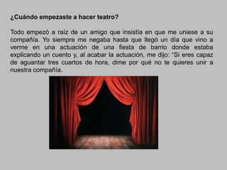 ¿Cuándo empezaste a hacer teatro?
Todo empezó a raíz de un amigo que insistía en que me uniese a su
compañía. Yo siempre me negaba hasta que llegó un día que vino a
verme en una actuación de una fiesta de barrio donde estaba
explicando un cuento y, al acabar la actuación, me dijo: “Si eres capaz
de aguantar tres cuartos de hora, dime por qué no te quieres unir a
nuestra compañía.

 