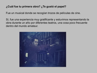 ¿Cuál fue tu primera obra? ¿Te gustó el papel?
Fue un musical donde se recogían trozos de películas de cine.
Sí, fue una experiencia muy gratificante y estuvimos representando la
obra durante un año por diferentes teatros, una cosa poco frecuente
dentro del mundo amateur.

 