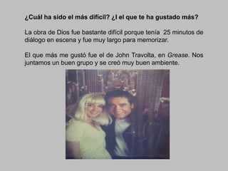 ¿Cuál ha sido el más difícil? ¿I el que te ha gustado más?
La obra de Dios fue bastante difícil porque tenía 25 minutos de
diálogo en escena y fue muy largo para memorizar.
El que más me gustó fue el de John Travolta, en Grease. Nos
juntamos un buen grupo y se creó muy buen ambiente.

 