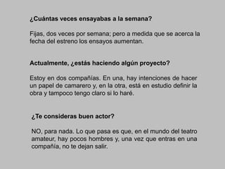 ¿Cuántas veces ensayabas a la semana?
Fijas, dos veces por semana; pero a medida que se acerca la
fecha del estreno los ensayos aumentan.

Actualmente, ¿estás haciendo algún proyecto?
Estoy en dos compañías. En una, hay intenciones de hacer
un papel de camarero y, en la otra, está en estudio definir la
obra y tampoco tengo claro si lo haré.

¿Te consideras buen actor?
NO, para nada. Lo que pasa es que, en el mundo del teatro
amateur, hay pocos hombres y, una vez que entras en una
compañía, no te dejan salir.

 
