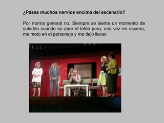 ¿Pasas muchos nervios encima del escenario?
Por norma general no. Siempre se siente un momento de
subidón cuando se abre el telón pero, una vez en escena,
me meto en el personaje y me dejo llevar.

 