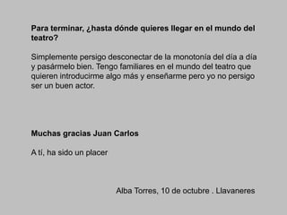 Para terminar, ¿hasta dónde quieres llegar en el mundo del
teatro?
Simplemente persigo desconectar de la monotonía del día a día
y pasármelo bien. Tengo familiares en el mundo del teatro que
quieren introducirme algo más y enseñarme pero yo no persigo
ser un buen actor.

Muchas gracias Juan Carlos
A tí, ha sido un placer

Alba Torres, 10 de octubre . Llavaneres

 