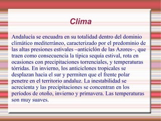 Clima
Andalucía se encuadra en su totalidad dentro del dominio
climático mediterráneo, caracterizado por el predominio de
las altas presiones estivales –anticiclón de las Azores–, que
traen como consecuencia la típica sequía estival, rota en
ocasiones con precipitaciones torrenciales, y temperaturas
tórridas. En invierno, los anticiclones tropicales se
desplazan hacia el sur y permiten que el frente polar
penetre en el territorio andaluz. La inestabilidad se
acrecienta y las precipitaciones se concentran en los
períodos de otoño, invierno y primavera. Las temperaturas
son muy suaves.

 