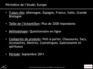 Périmètre de l’étude: Europe

• 5 pays clés: Allemagne, Espagne, France, Italie, Grande
  Bretagne
• 5 pays clés: Allemagne, Espagne, France, Italie, Grande Bretagne
• Taille de l’échantillon: Plus de 3200 répondants
• Taille de l’échantillon: Plus de 3200 personnes interrogées

• Méthodologie: Questionnaire en ligne
• Méthodologie: Questionnaire en ligne

• Catégories produits: Prêt-à-porter, Chaussures, Chaussures, Sacs,
• Catégories de de produits: Prêt-à-porter, Sacs, Accessoires,
  Accessoires, Montres, Cosmétiques, Gastronomie et
  Montres, Cosmétiques, Gastronomie et Spiritueux
  spiritueux
• Période: Septembre 2011
• Période: Septembre 2011



                     © 2011 Albatross Global Solutions and 1000mercis All rights reserved
 