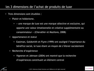 les 3 dimensions de l’achat de produits de luxe

• Trois dimensions sont étudiées :

   • Plaisir et hédonisme.

       • « une marque de luxe est une marque sélective et exclusive, qui
          apporte une valeur émotionnelle et créative supplémentaire au
          consommateur » (Chevallier et Mazilovo, 2008)

   • Appartenance et statut

       • Eastman, Goldsmith et Flynn (1999) ont souligné l’importance du
          bénéfice social, le luxe étant un moyen de s’élever socialement

   • Recherche d’expérience

       • Vigneron et Johnson (2004) ont montré que la recherche
          d’expériences constituait un élément central


                     © 2011 Albatross Global Solutions and 1000mercis All rights reserved
 