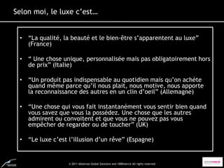 Selon moi, le luxe c’est…


 • “La qualité, la beauté et le bien-être s’apparentent au luxe”
   (France)

 • “ Une chose unique, personnalisée mais pas obligatoirement hors
   de prix” (Italie)

 • “Un produit pas indispensable au quotidien mais qu’on achète
   quand même parce qu’il nous plait, nous motive, nous apporte
   la reconnaissance des autres en un clin d’oeil” (Allemagne)

 • “Une chose qui vous fait instantanément vous sentir bien quand
   vous savez que vous la possédez. Une chose que les autres
   admirent ou convoitent et que vous ne pouvez pas vous
   empêcher de regarder ou de toucher” (UK)

 • “Le luxe c’est l’illusion d’un rêve” (Espagne)


                  © 2011 Albatross Global Solutions and 1000mercis All rights reserved
 