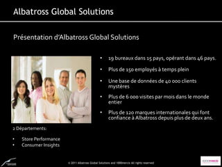 Albatross Global Solutions

Présentation d’Albatross Global Solutions

                                                 •     19 bureaux dans 15 pays, opérant dans 46 pays.

                                                 •     Plus de 150 employés à temps plein

                                                 •     Une base de données de 40 000 clients
                                                       mystères
                                                 •     Plus de 6 000 visites par mois dans le monde
                                                       entier
                                                 •     Plus de 120 marques internationales qui font
                                                       confiance à Albatross depuis plus de deux ans.
2 Départements:

•   Store Performance
•   Consumer Insights


                        © 2011 Albatross Global Solutions and 1000mercis All rights reserved
 
