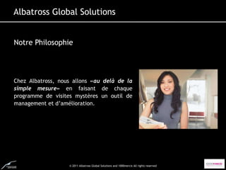 Albatross Global Solutions


Notre Philosophie




Chez Albatross, nous allons «au delà de la
simple mesure» en faisant de chaque
programme de visites mystères un outil de
management et d’amélioration.




                   © 2011 Albatross Global Solutions and 1000mercis All rights reserved
 