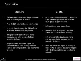 Conclusion

               EUROPE                                                                          CHINE
•    70% des consommateurs de produits de                         •     64% des consommateurs de produits de
     luxe achètent pour le plaisir                                      luxe achètent pour mettre en avant
                                                                        leurs goûts et personnalité.
•    Près de 80% achètent pour eux mêmes
                                                                  •     86% achètent pour eux mêmes
•    Une fois dans le magasin, 85% prêtent
     attention à la qualité du produit.                           •     Une fois dans le magasin, 50% font
                                                                        attention à la qualité du produit.
•    34% préfèrent les boutiques mono-
     marque pour faire leurs achats en                            •     66% préfèrent les boutiques mono-
     produits de luxe.                                                  marque pour faire leurs achats en
                                                                        produits de luxe .
•    S’agissant des achats en ligne, les
     consommateurs sont principalement                            •     Pour les achats en ligne, le principal
     freinés par l’impossibilité de toucher le                          frein reste la crainte des contrefaçons
     produit.                                                           suivi de l’impossibilité de toucher le
                                                                        produit.


                            © 2011 Albatross Global Solutions and 1000mercis All rights reserved
 