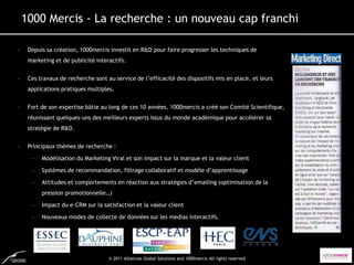 1000 Mercis - La recherche : un nouveau cap franchi

•    Depuis sa création, 1000mercis investit en R&D pour faire progresser les techniques de
     marketing et de publicité interactifs.


•    Ces travaux de recherche sont au service de l’efficacité des dispositifs mis en place, et leurs
     applications pratiques multiples.


•    Fort de son expertise bâtie au long de ces 10 années, 1000mercis a créé son Comité Scientifique,
     réunissant quelques-uns des meilleurs experts issus du monde académique pour accélérer sa
     stratégie de R&D.


•    Principaux thèmes de recherche :

      –   Modélisation du Marketing Viral et son impact sur la marque et la valeur client

      –   Systèmes de recommandation, filtrage collaboratif et modèle d’apprentissage

      –   Attitudes et comportements en réaction aux stratégies d’emailing (optimisation de la
          pression promotionnelle…)

      –   Impact du e-CRM sur la satisfaction et la valeur client

      –   Nouveaux modes de collecte de données sur les medias interactifs.




                                    © 2011 Albatross Global Solutions and 1000mercis All rights reserved
 