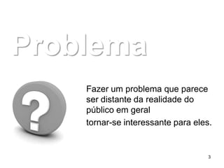 Problema
    Fazer um problema que parece
    ser distante da realidade do
    público em geral
    tornar-se interessante para eles.


                                    3
 