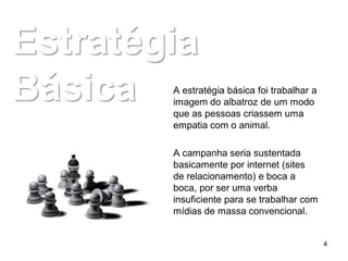 Estratégia
Básica  A estratégia básica foi trabalhar a
        imagem do albatroz de um modo
        que as pessoas criassem uma
        empatia com o animal.

        A campanha seria sustentada
        basicamente por internet (sites
        de relacionamento) e boca a
        boca, por ser uma verba
        insuficiente para se trabalhar com
        mídias de massa convencional.


                                              4
 