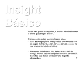 Insight
Básico
    Por ter uma grande envergadura, o albatroz é lembrado como
    “o animal que abraça o mundo”.

    Criamos, assim, ações que remetessem a isso:
    • Ação de abraços grátis, onde pessoas uniformizadas com
       as roupas do Projeto pediam abraços para as pessoas na
       rua, entregando brindes e folders.

    • Flash Mob, onde haveria uma mobilização no Dia do
      Abraço, levando pessoas até pontos turísticos da Baixada
      Santista e elas dariam a mão em volta do ponto,
      abraçando-o.                                           7
 