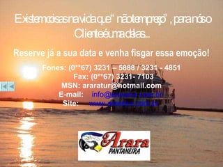 Existem coisas na vida que “não tem preço”, para nós o Cliente é uma delas... Reserve já a sua data e venha fisgar essa emoção! Fones: (0**67) 3231 – 5888 / 3231 - 4851 Fax: (0**67) 3231- 7103 MSN: araratur@hotmail.com E-mail:  [email_address]   Site:   www.araratur.com.br   