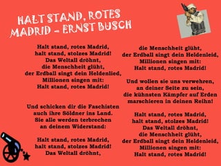   Halt stand, rotes Madrid, halt stand, stolzes Madrid! Das Weltall dröhnt, die Menschheit glüht, der Erdball singt dein Heldenlied, Millionen singen mit: Halt stand, rotes Madrid! Und schicken dir die Faschisten auch ihre Söldner ins Land. Sie alle werden terbrechen an deinem Widerstand: Halt stand, rotes Madrid, halt stand, stolzes Madrid! Das Weltall dröhnt, die Menschheit glüht, der Erdball singt dein Heldenleid, Millionen singen mit: Halt stand, rotes Madrid! Und wollen sie uns verwehren, an deiner Seite zu sein, die kühnsten Kämpfer auf Erden marschieren in deinen Reihn! Halt stand, rotes Madrid, halt stand, stolzes Madrid! Das Weltall dröhnt, die Menschheit glüht, der Erdball singt dein Heldenleid, Millionen singen mit: Halt stand, rotes Madrid!      HALT STAND, ROTES  MADRID – ERNST BUSCH 