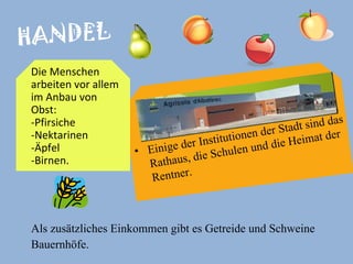 HANDEL Als zusätzliches Einkommen gibt es Getreide und Schweine  Bauernhöfe.  Einige der Institutionen der Stadt sind das Rathaus, die Schulen und die Heimat der Rentner. Die Menschen arbeiten vor allem im Anbau von Obst:  -Pfirsiche -Nektarinen  -Äpfel  -Birnen.   
