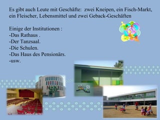 Es gibt auch Leute mit Geschäfte:  zwei Kneipen, ein Fisch-Markt, ein Fleischer, Lebensmittel und zwei Geback-Geschäften  Einige der Institutionen :  -Das Rathaus . -Der Tanzsaal.  -Die Schulen. -Das Haus des Pensionärs.  -usw. 
