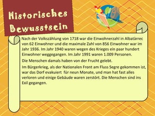     Historisches Bewusstsein Nach der Volkszählung von 1718 war die Einwohnerzahl in Albatàrrec von 62 Einwohner und die maximale Zahl von 856 Einwohner war im Jahr 1936. Im Jahr 1940 waren wegen des Krieges ein paar hundert Einwohner weggegangen. Im Jahr 1991 waren 1.009 Personen. Die Menschen damals haben von der Frucht gelebt. Im Bürgerkrieg, als der Nationalen Front am Fluss Segre gekommen ist,  war das Dorf evakuiert  für neun Monate, und man hat fast alles verloren und einige Gebäude waren zerstört. Die Menschen sind ins Exil gegangen. 