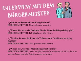 INTERVIEW MIT DEM BÜRGERMEISTER - ¿Gibt es ein Denkmal vom Krieg im Dorf? BÜRGERMEISTER:  Nein, alles war zerstört. - ¿ Wissen Sie, ob es ein Denkmal für die Töten im Bürgerkrieg gibt ?  BÜRGERMEISTER :Ich glaube , es gibt nichts .  - ¿ Werden Sie vom Rathaus, ein Tribut an die Gefallenen im Krieg  machen? BÜRGERMEISTER :  Wir  glauben nicht. Nichts. - ¿ Wissen Sie , wie viele Menschen gestorben sind ?  BÜRGERMEISTER :  Nein, es gibt keine Informationen bis 1975, denn es  war ein Feuer und alle Dateien waren verbrannt. 