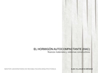 EL HORMIGÓN AUTOCOMPACTANTE (HAC)
Nuevos materiales y sistemas constructivos
MÁSTER UNIVERSITARIO EN REHABILITACIÓN ARQUITECTÓNICA ALBA VILLANUEVA MÉNDEZ
 