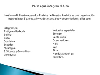 Países que integran el Alba
La Alianza Bolivariana para los Pueblos de Nuestra América es una organización
integrada por 8 países, 2 invitados especiales y 3 observadores, ellos son:
Integrantes:
Antigua y Barbuda
Bolivia
Cuba
Dominica
Ecuador
Nicaragua
S.Vicente y Granadinas
Venezuela
Invitados especiales:
Surinam
Santa Lucía
Observadores:
Haití
Irán
Siria
Honduras es un ex-
miembro.
 
