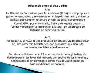 Diferencia entre el alca y alba:
Alba
La Alternativa Bolivariana para las Américas (ALBA) es una propuesta
gobierno venezolano y se sustenta en el legado libertario y unionista
Bolívar, que también retomara el Apóstol de la independencia
Con el ALBA, por el contrario, Cuba y Venezuela buscan
fuerzas y promover la integración bilateral, en un proceso de
solidaria de beneficio mutuo.
Alca
Por su parte, el ALCA es una propuesta de Estados Unidos para crear
de libre comercio hemisférica, con propósitos que han sido
como neocoloniales y de dominación.
En tales condiciones, el ALCA es un recetario de la globalización
donde imperan las leyes del mercado por encima de los intereses y
necesidades de un continente donde más de 220 millones de
bajo condiciones de pobreza.
 
