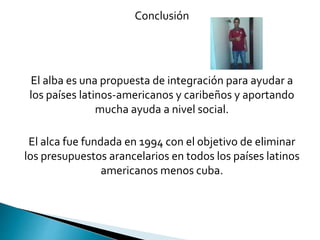 Conclusión
El alba es una propuesta de integración para ayudar a
los países latinos-americanos y caribeños y aportando
mucha ayuda a nivel social.
El alca fue fundada en 1994 con el objetivo de eliminar
los presupuestos arancelarios en todos los países latinos
americanos menos cuba.
 