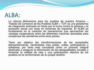 ALBA:
La alianza Bolivariana para los pueblos de nuestra America –
Tratado de Comercio de los Pueblos ALBA – TCP, es una plataforma
de integración enfocada en fases por la lucha contra la pobreza y la
exclusión social con base en doctrinas de izquierda. El ALBA se
fundamenta en la creación de mecanismos que aprovechan las
ventajas cooperativas entre las diferentes naciones asociadas para
compensar las asimetrías entre esos países.
Tiene por objetivo las transformaciones de las sociedades
latinoamericanas, haciéndolas mas justas, cultas, participativas y
solidarias, por tanto esta concebida como un proceso integral
destinado a asegurar la eliminación de las desigualdades sociales y
fomentar la calidad de vida y una participación efectiva de los
pueblos en la conformación de su propio destino.
 