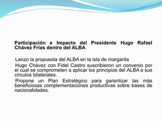 Participación e Impacto del Presidente Hugo Rafael
Chávez Frías dentro del ALBA
Lanzo la propuesta del ALBA en la isla de margarita
Hugo Chávez con Fidel Castro suscribieron un convenio por
el cual se comprometen a aplicar los principios del ALBA a sus
círculos bilaterales.
Propone un Plan Estratégico para garantizar las más
beneficiosas complementaciones productivas sobre bases de
nacionalidades.
 
