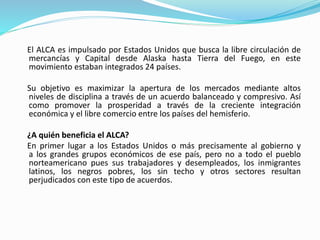 El ALCA es impulsado por Estados Unidos que busca la libre circulación de
mercancías y Capital desde Alaska hasta Tierra del Fuego, en este
movimiento estaban integrados 24 países.
Su objetivo es maximizar la apertura de los mercados mediante altos
niveles de disciplina a través de un acuerdo balanceado y compresivo. Así
como promover la prosperidad a través de la creciente integración
económica y el libre comercio entre los países del hemisferio.
¿A quién beneficia el ALCA?
En primer lugar a los Estados Unidos o más precisamente al gobierno y
a los grandes grupos económicos de ese país, pero no a todo el pueblo
norteamericano pues sus trabajadores y desempleados, los inmigrantes
latinos, los negros pobres, los sin techo y otros sectores resultan
perjudicados con este tipo de acuerdos.
 