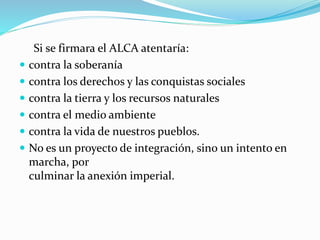 Si se firmara el ALCA atentaría:
 contra la soberanía
 contra los derechos y las conquistas sociales
 contra la tierra y los recursos naturales
 contra el medio ambiente
 contra la vida de nuestros pueblos.
 No es un proyecto de integración, sino un intento en
marcha, por
culminar la anexión imperial.
 