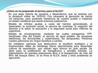 ¿Cómo se ha preparado el terreno para el ALCA?
Es una larga historia de injusticia y dependencia, que se acentúa con
la dictadura militar de 1976-83. Fue necesario el genocidio de treinta
mil personas, para quebrarla resistencia de nuestro pueblo e implantar
el modelo neoliberal que desde entonces padecemos.
Modelo de infinitos ajustes a costa del hambre generalizado, el
desempleo, la exclusión social, la penuria de viviendas, la negación del
derecho a la salud, la educación y la seguridad social para millones de
argentinos.
Modelo de privatizaciones, mediante las cuales entregamos YPF,
Aerolíneas, Gas del Estado, el servicio de agua potable, las empresas
telefónicas, los ferrocarriles y subterráneos, los aeropuertos. Perdimos
nuestro patrimonio sin ningún beneficio a cambio.
Se instalaron represas que destruyeron el equilibrio ecológico y la
biodiversidad. Miles de hectáreas fueron desmontadas para desarrollar
cultivos de exportación, que utilizan agro tóxicos en gran escala. Se
abrió paso la proliferación de transgénicos y semillas híbridas. La
deforestación de grandes extensiones llevó a la desaparición de más del
80% del bosque nativo. Si se firma el ALCA, éstos y otros problemas se
agravarán.
 