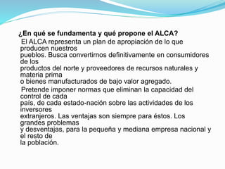 ¿En qué se fundamenta y qué propone el ALCA?
El ALCA representa un plan de apropiación de lo que
producen nuestros
pueblos. Busca convertirnos definitivamente en consumidores
de los
productos del norte y proveedores de recursos naturales y
materia prima
o bienes manufacturados de bajo valor agregado.
Pretende imponer normas que eliminan la capacidad del
control de cada
país, de cada estado-nación sobre las actividades de los
inversores
extranjeros. Las ventajas son siempre para éstos. Los
grandes problemas
y desventajas, para la pequeña y mediana empresa nacional y
el resto de
la población.
 