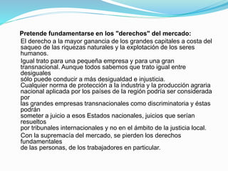 Pretende fundamentarse en los "derechos" del mercado:
El derecho a la mayor ganancia de los grandes capitales a costa del
saqueo de las riquezas naturales y la explotación de los seres
humanos.
Igual trato para una pequeña empresa y para una gran
transnacional. Aunque todos sabemos que trato igual entre
desiguales
sólo puede conducir a más desigualdad e injusticia.
Cualquier norma de protección a la industria y la producción agraria
nacional aplicada por los países de la región podría ser considerada
por
las grandes empresas transnacionales como discriminatoria y éstas
podrán
someter a juicio a esos Estados nacionales, juicios que serían
resueltos
por tribunales internacionales y no en el ámbito de la justicia local.
Con la supremacía del mercado, se pierden los derechos
fundamentales
de las personas, de los trabajadores en particular.
 