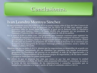 Ivan Leandro Montoya Sánchez
En esta presentación acerca del ALBA y el ALCA se puede concluir sobre el Área del Libre Comercio de
las Américas (ALCA) el cual es propuesto por los EEUU en el 1994, para adquirir poder
económico sobre los demás países de América, al igual que se destacara sobre la Alternativa
Bolivariana para América Latina y el Caribe (ALBA) esta propuesta por los presidente de
Venezuela y Cuba en el 2001, este para mejorar la calidad de vida de los pueblos.
Por su parte el ALBA se define como una propuesta para construir consensos para repensar los
acuerdos de integración en función de alcanzar un desarrollo endógeno nacional y regional
que erradique la pobreza, corrija las desigualdades sociales y asegure una creciente calidad
de vida para los pueblos. La propuesta del ALBA se suma al despertar de la conciencia que
se expresa en la emergencia de un nuevo liderazgo político, económico, social y militar en
América Latina y El Caribe.
Mientras que por su parte el ALCA plantea que las negociaciones se desarrollan de acuerdo con
una estructura determinada por sus miembros que garantiza una amplia participación
geográfica. La Presidencia del proceso en su totalidad, la sede de las negociaciones y la
Presidencia y Vicepresidencia de los diversos grupos de negociación y de los otros comités
y grupos se rotan entre los países participantes.
Por ultimo lo que se propone hoy más que nunca es que hay que relanzar la unidad
latinoamericana y caribeña. El ALBA, como propuesta bolivariana y venezolana, se suma a
la lucha de los movimientos, de las organizaciones y campañas nacionales que se
multiplican y articulan a lo largo y ancho de todo el continente contra el ALCA.
 