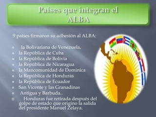 9 países firmaron su adhesión al ALBA:
 la Bolivariana de Venezuela,
 la República de Cuba
 la República de Bolivia
 la República de Nicaragua
 la Mancomunidad de Dominica
 la República de Honduras
 la República de Ecuador
 San Vicente y las Granadinas
 Antigua y Barbuda..
 Honduras fue retirada después del
golpe de estado que origino la salida
del presidente Manuel Zelaya.
 